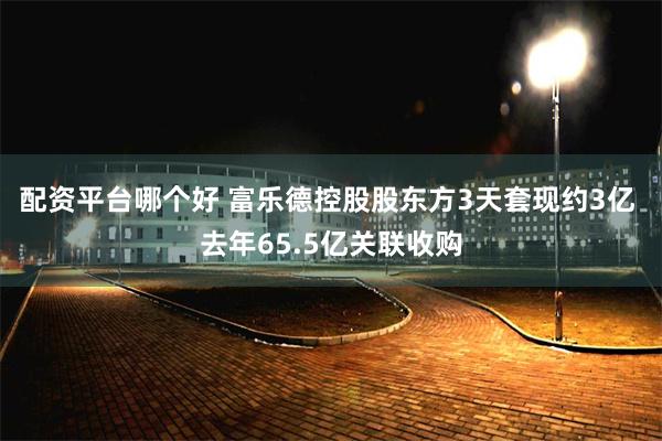 配资平台哪个好 富乐德控股股东方3天套现约3亿 去年65.5亿关联收购