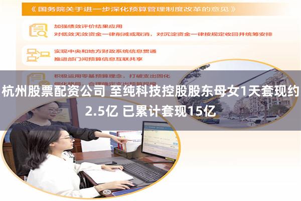 杭州股票配资公司 至纯科技控股股东母女1天套现约2.5亿 已累计套现15亿