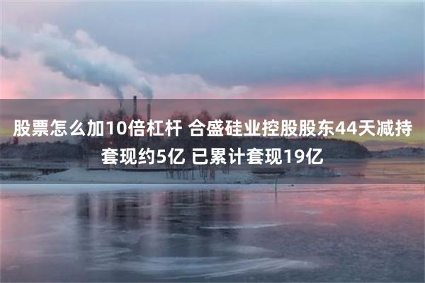股票怎么加10倍杠杆 合盛硅业控股股东44天减持套现约5亿 已累计套现19亿