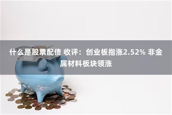 什么是股票配债 收评：创业板指涨2.52% 非金属材料板块领涨