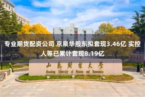 专业期货配资公司 京泉华股东拟套现3.46亿 实控人等已累计套现8.19亿