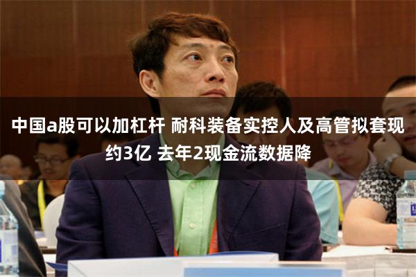 中国a股可以加杠杆 耐科装备实控人及高管拟套现约3亿 去年2现金流数据降