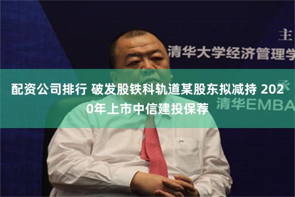 配资公司排行 破发股铁科轨道某股东拟减持 2020年上市中信建投保荐