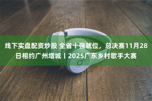 线下实盘配资炒股 全省十强就位，总决赛11月28日相约广州增城丨2025广东乡村歌手大赛