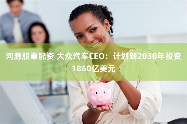 河源股票配资 大众汽车CEO：计划到2030年投资1860亿美元