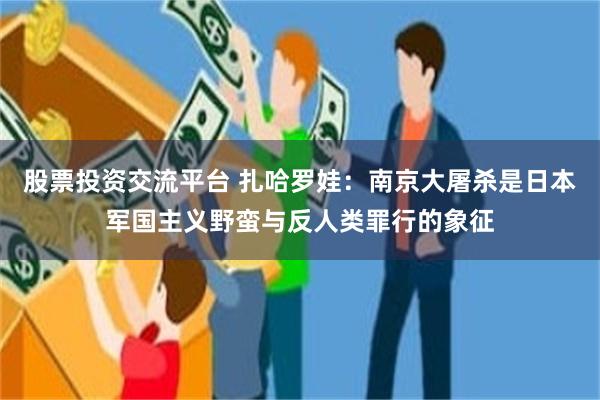 股票投资交流平台 扎哈罗娃：南京大屠杀是日本军国主义野蛮与反人类罪行的象征