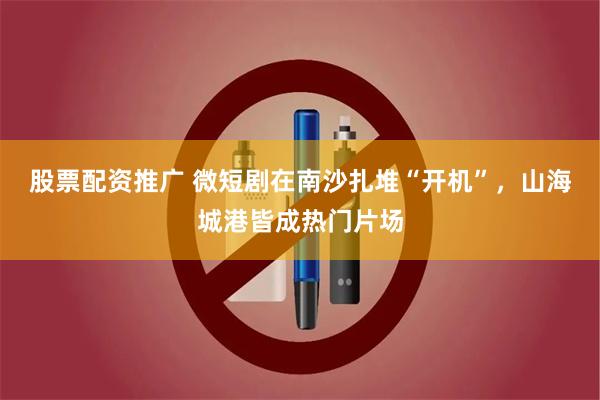 股票配资推广 微短剧在南沙扎堆“开机”，山海城港皆成热门片场