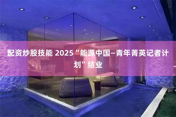 配资炒股技能 2025“能源中国—青年菁英记者计划”结业