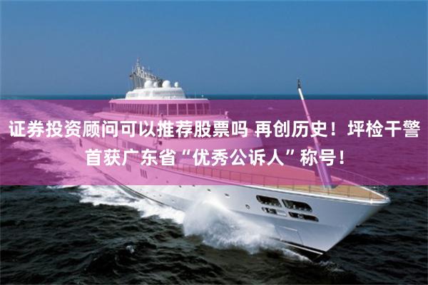 证券投资顾问可以推荐股票吗 再创历史！坪检干警首获广东省“优秀公诉人”称号！