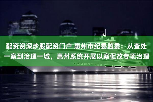 配资资深炒股配资门户 惠州市纪委监委:从查处一案到治理一域,惠州系统开展以案促改专项治理