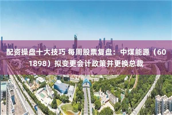 配资操盘十大技巧 每周股票复盘：中煤能源（601898）拟变更会计政策并更换总裁
