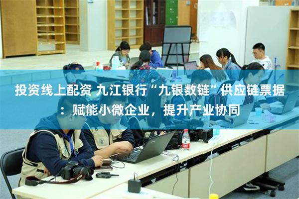投资线上配资 九江银行“九银数链”供应链票据:赋能小微企业,提升产业协同