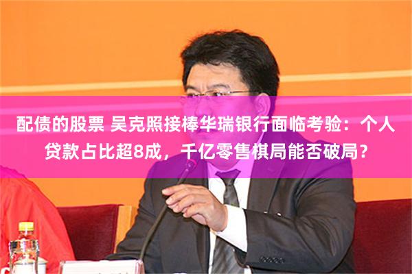 配债的股票 吴克照接棒华瑞银行面临考验：个人贷款占比超8成，千亿零售棋局能否破局？