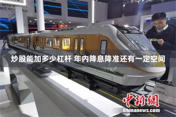 炒股能加多少杠杆 年内降息降准还有一定空间