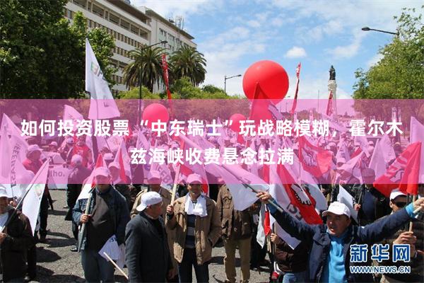 如何投资股票 “中东瑞士”玩战略模糊，霍尔木兹海峡收费悬念拉满