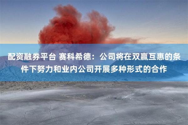 配资融券平台 赛科希德：公司将在双赢互惠的条件下努力和业内公司开展多种形式的合作