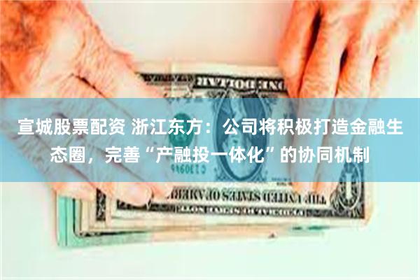 宣城股票配资 浙江东方：公司将积极打造金融生态圈，完善“产融投一体化”的协同机制
