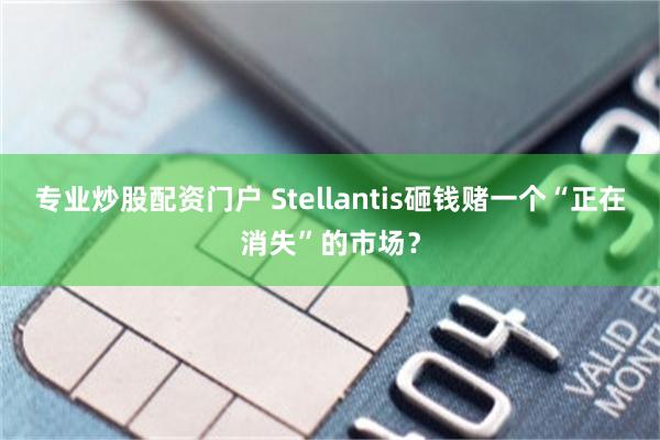 专业炒股配资门户 Stellantis砸钱赌一个“正在消失”的市场？