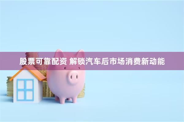 股票可靠配资 解锁汽车后市场消费新动能