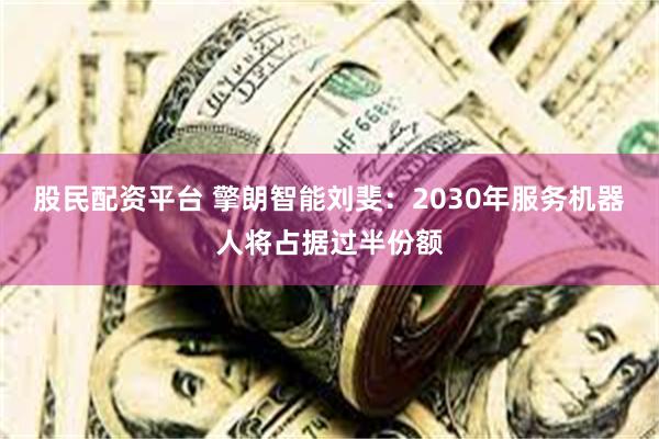 股民配资平台 擎朗智能刘斐：2030年服务机器人将占据过半份额