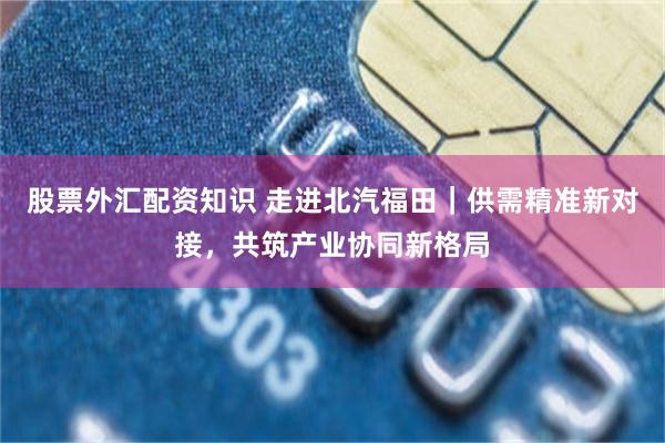 股票外汇配资知识 走进北汽福田|供需精准新对接,共筑产业协同新格局
