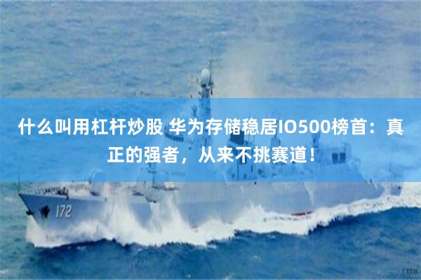 什么叫用杠杆炒股 华为存储稳居IO500榜首：真正的强者，从来不挑赛道！