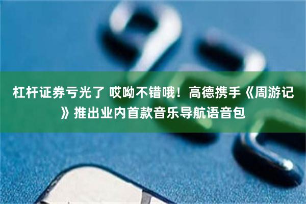 杠杆证券亏光了 哎呦不错哦！高德携手《周游记》推出业内首款音乐导航语音包