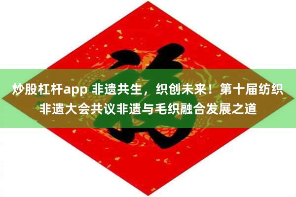 炒股杠杆app 非遗共生，织创未来！第十届纺织非遗大会共议非遗与毛织融合发展之道