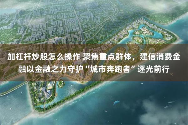 加杠杆炒股怎么操作 聚焦重点群体，建信消费金融以金融之力守护“城市奔跑者”逐光前行