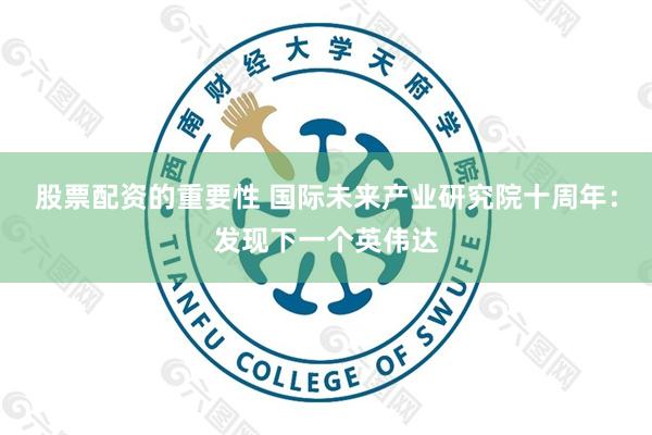 股票配资的重要性 国际未来产业研究院十周年:发现下一个英伟达