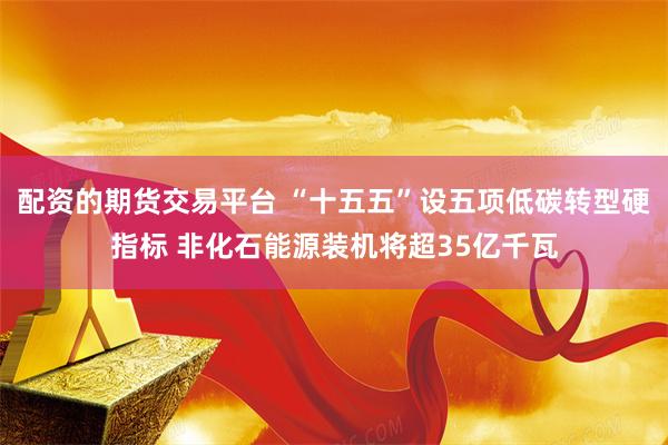 配资的期货交易平台 “十五五”设五项低碳转型硬指标 非化石能源装机将超35亿千瓦