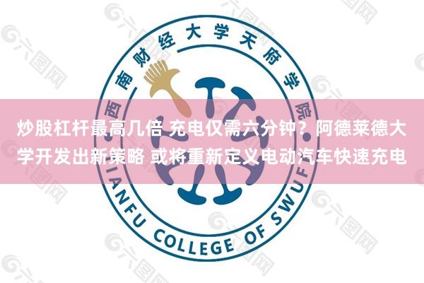 炒股杠杆最高几倍 充电仅需六分钟?阿德莱德大学开发出新策略 或将重新定义电动汽车快速充电