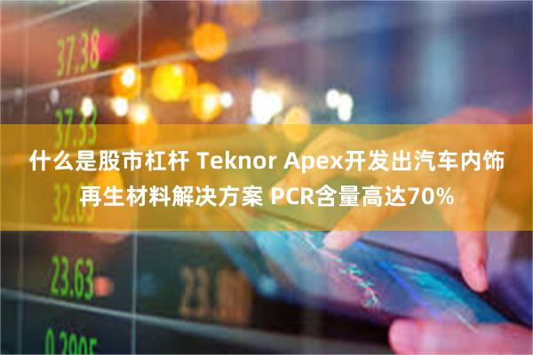 什么是股市杠杆 Teknor Apex开发出汽车内饰再生材料解决方案 PCR含量高达70%