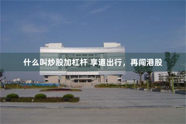 什么叫炒股加杠杆 享道出行，再闯港股