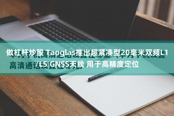 做杠杆炒股 Taoglas推出超紧凑型20毫米双频L1/L5 GNSS天线 用于高精度定位