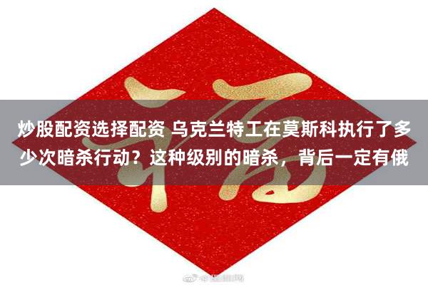炒股配资选择配资 乌克兰特工在莫斯科执行了多少次暗杀行动?这种级别的暗杀,背后一定有俄