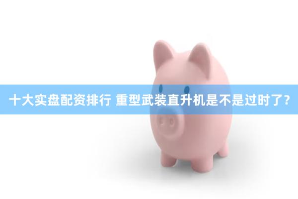 十大实盘配资排行 重型武装直升机是不是过时了?