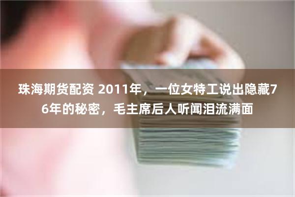 珠海期货配资 2011年,一位女特工说出隐藏76年的秘密,毛主席后人听闻泪流满面