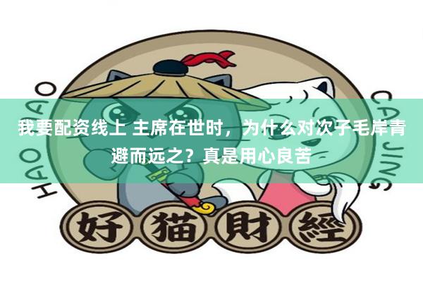 我要配资线上 主席在世时，为什么对次子毛岸青避而远之？真是用心良苦
