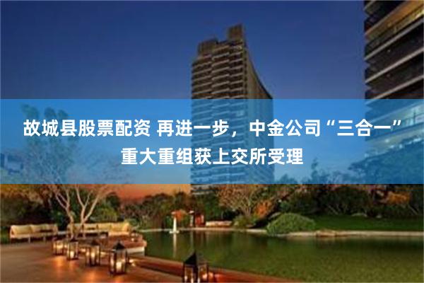 故城县股票配资 再进一步,中金公司“三合一”重大重组获上交所受理