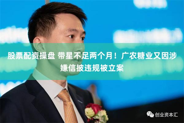 股票配资操盘 带星不足两个月！广农糖业又因涉嫌信披违规被立案