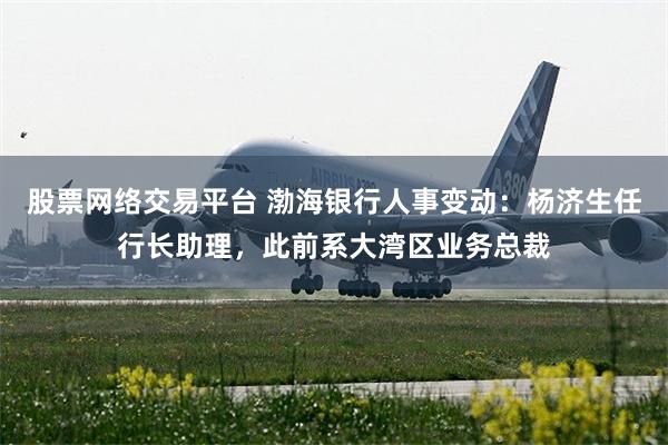 股票网络交易平台 渤海银行人事变动：杨济生任行长助理，此前系大湾区业务总裁