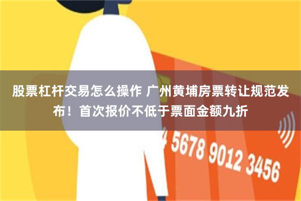 股票杠杆交易怎么操作 广州黄埔房票转让规范发布!首次报价不低于票面金额九折