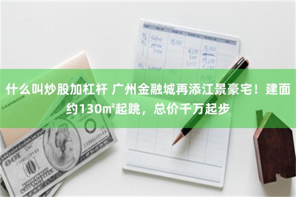 什么叫炒股加杠杆 广州金融城再添江景豪宅！建面约130㎡起跳，总价千万起步