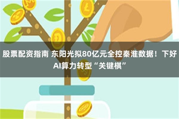 股票配资指南 东阳光拟80亿元全控秦淮数据!下好AI算力转型“关键棋”