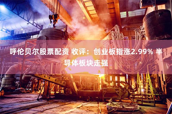呼伦贝尔股票配资 收评:创业板指涨2.99% 半导体板块走强