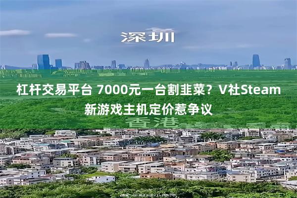 杠杆交易平台 7000元一台割韭菜?V社Steam新游戏主机定价惹争议