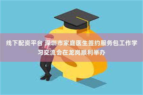 线下配资平台 深圳市家庭医生签约服务包工作学习交流会在龙岗顺利举办