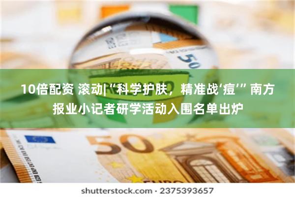 10倍配资 滚动|“科学护肤,精准战‘痘’”南方报业小记者研学活动入围名单出炉