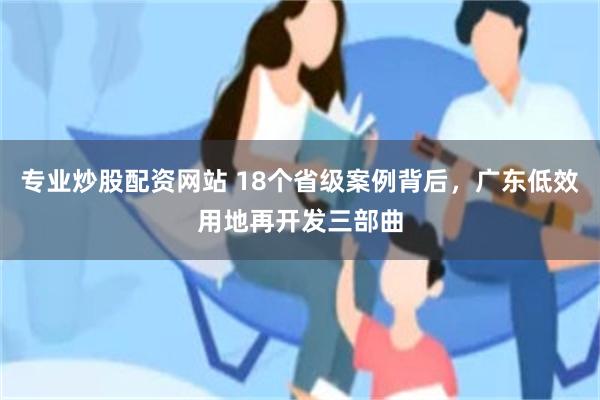 专业炒股配资网站 18个省级案例背后，广东低效用地再开发三部曲